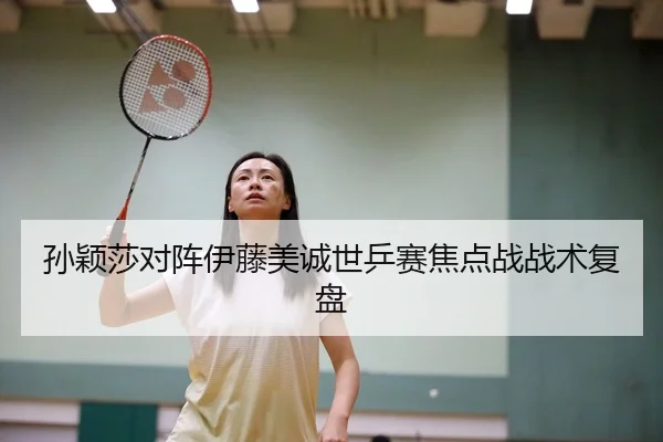 孙颖莎对阵伊藤美诚世乒赛焦点战战术复盘