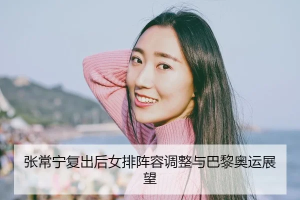 张常宁复出后女排阵容调整与巴黎奥运展望